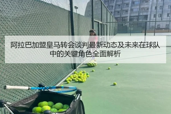 阿拉巴加盟皇马转会谈判最新动态及未来在球队中的关键角色全面解析